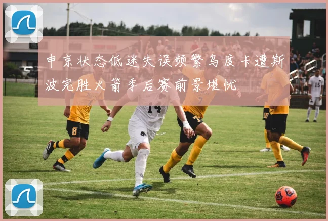 申京状态低迷失误频繁乌度卡遭斯波完胜火箭季后赛前景堪忧