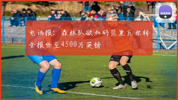 电讯报：森林队欲加码贝里瓦尔转会报价至4500万英镑