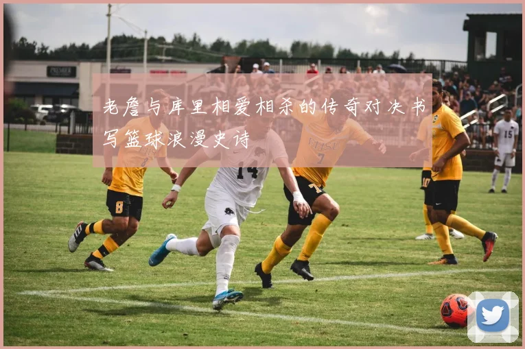 老詹与库里相爱相杀的传奇对决书写篮球浪漫史诗