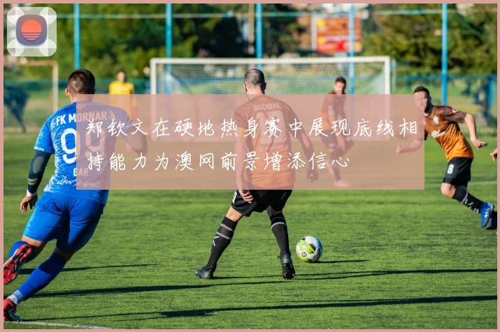 郑钦文在硬地热身赛中展现底线相持能力为澳网前景增添信心