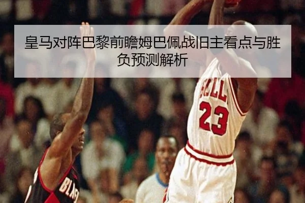 皇马对阵巴黎前瞻姆巴佩战旧主看点与胜负预测解析