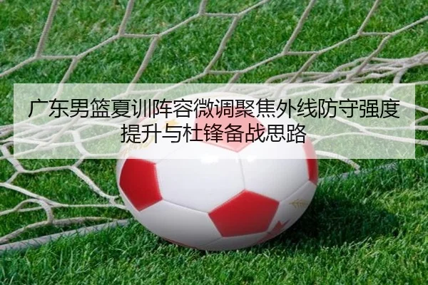 广东男篮夏训阵容微调聚焦外线防守强度提升与杜锋备战思路