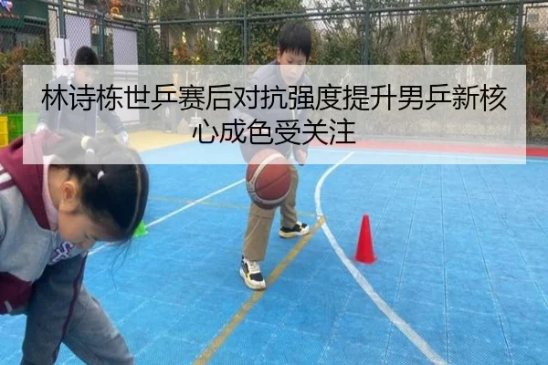 林诗栋世乒赛后对抗强度提升男乒新核心成色受关注