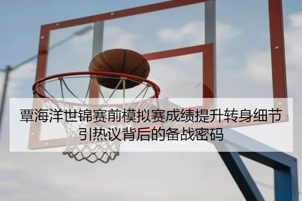 覃海洋世锦赛前模拟赛成绩提升转身细节引热议背后的备战密码